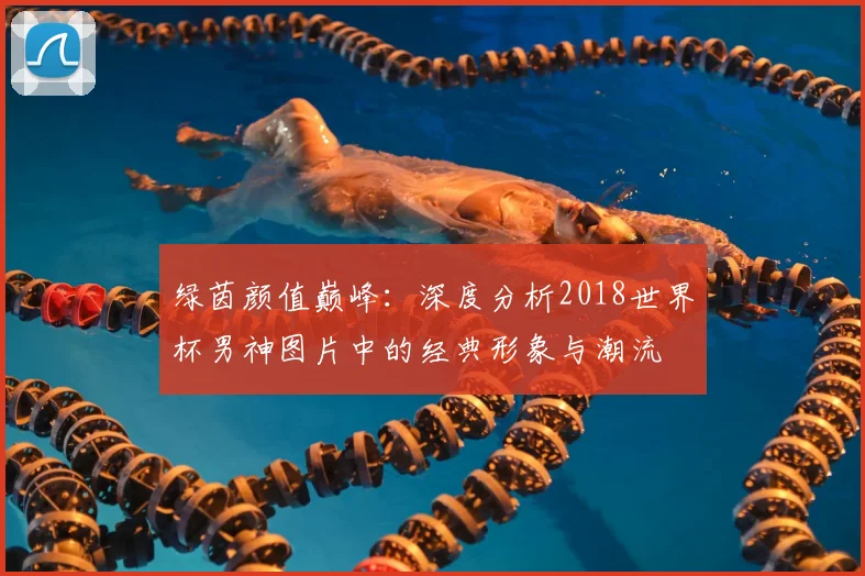 绿茵颜值巅峰:深度分析2018世界杯男神图片中的经典形象与潮流