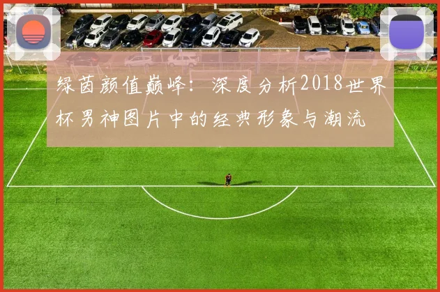 绿茵颜值巅峰:深度分析2018世界杯男神图片中的经典形象与潮流