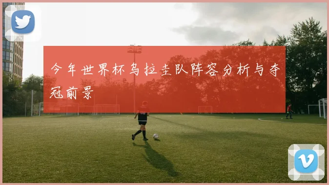 今年世界杯乌拉圭队阵容分析与夺冠前景