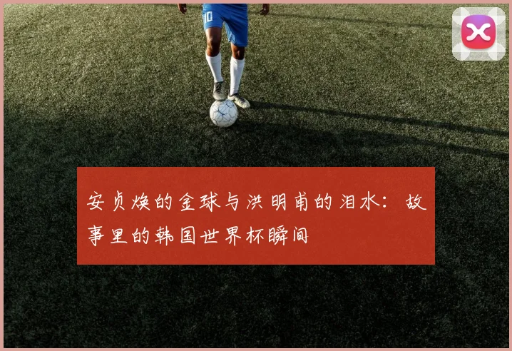 安贞焕的金球与洪明甫的泪水：故事里的韩国世界杯瞬间