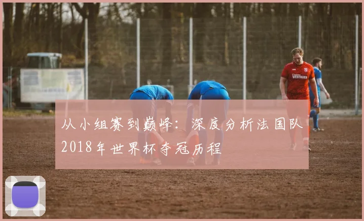 从小组赛到巅峰：深度分析法国队2018年世界杯夺冠历程