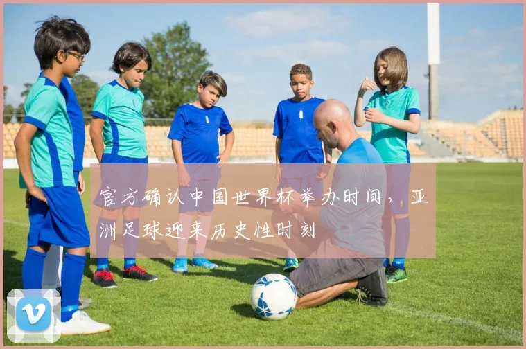 官方确认中国世界杯举办时间，亚洲足球迎来历史性时刻