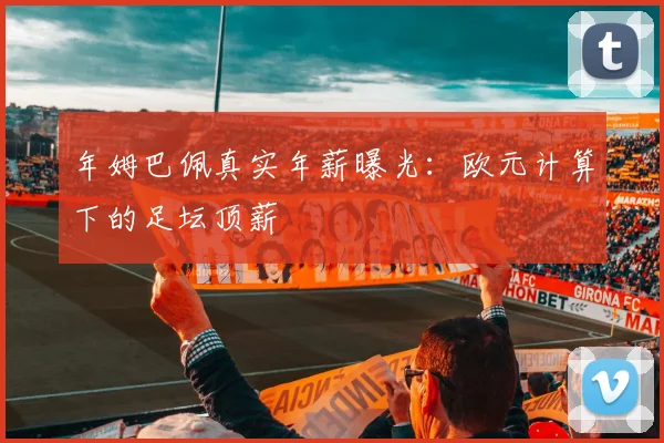 年姆巴佩真实年薪曝光：欧元计算下的足坛顶薪