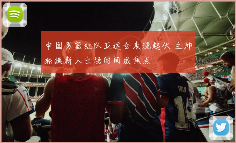 中国男篮红队亚运会表现起伏 主帅轮换新人出场时间成焦点