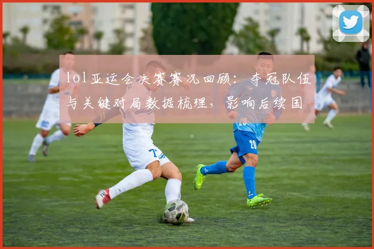 lol亚运会决赛赛况回顾：夺冠队伍与关键对局数据梳理，影响后续国际赛安排