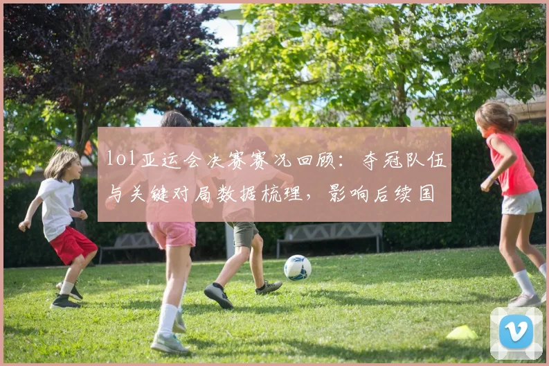 lol亚运会决赛赛况回顾：夺冠队伍与关键对局数据梳理，影响后续国际赛安排