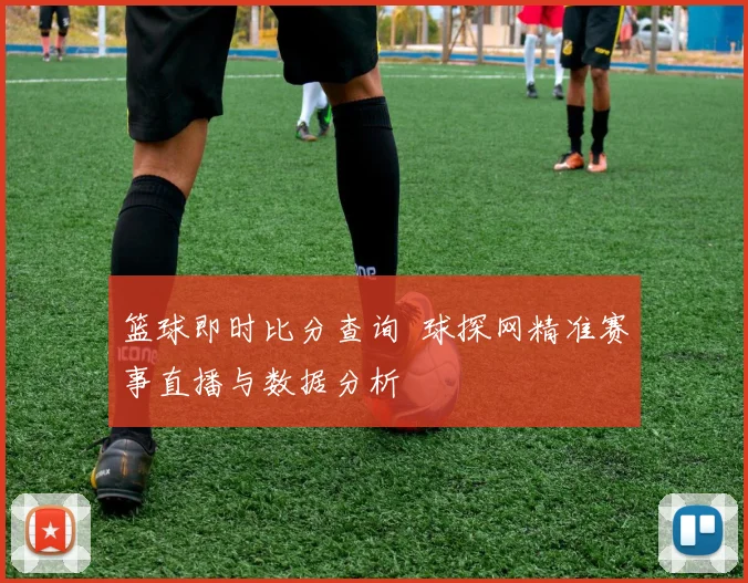 篮球即时比分查询 球探网精准赛事直播与数据分析