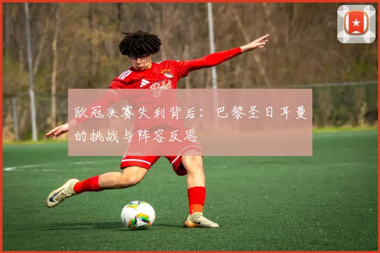 欧冠决赛失利背后：巴黎圣日耳曼的挑战与阵容反思