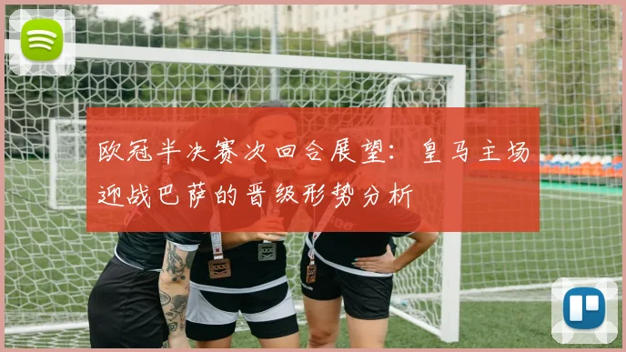 欧冠半决赛次回合展望：皇马主场迎战巴萨的晋级形势分析