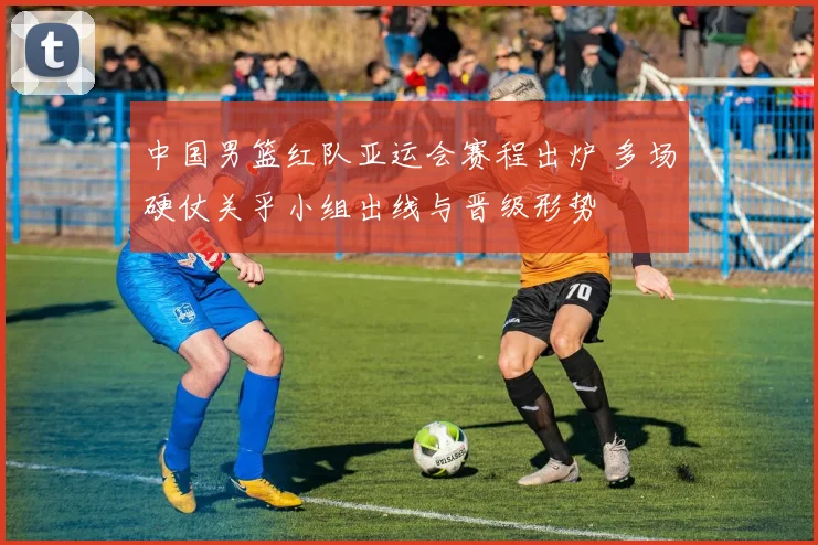 中国男篮红队亚运会赛程出炉 多场硬仗关乎小组出线与晋级形势