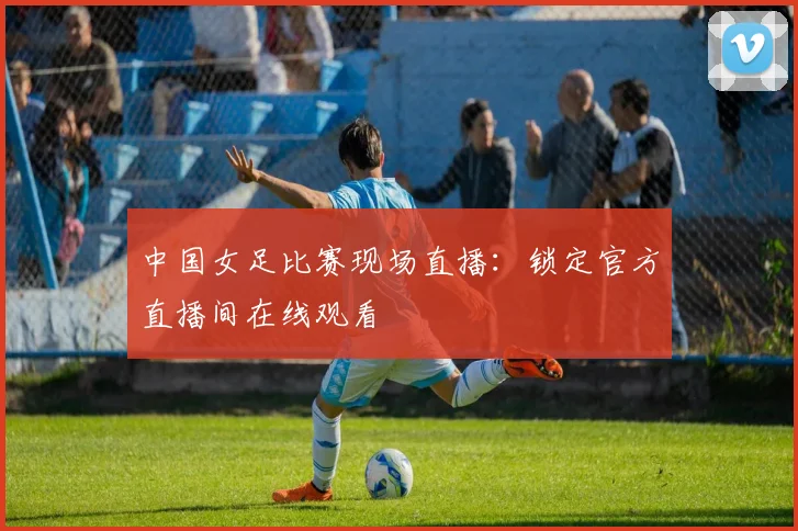中国女足比赛现场直播：锁定官方直播间在线观看
