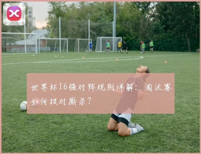 世界杯16强对阵规则详解：淘汰赛如何捉对厮杀？