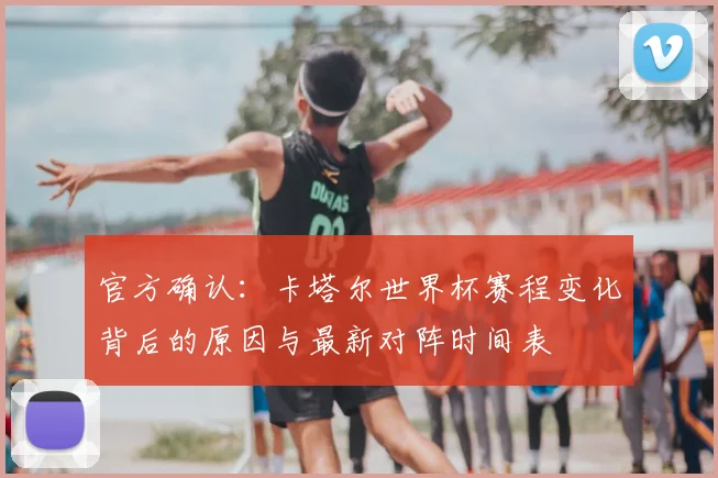 官方确认：卡塔尔世界杯赛程变化背后的原因与最新对阵时间表