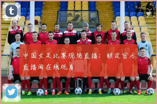 中国女足比赛现场直播：锁定官方直播间在线观看