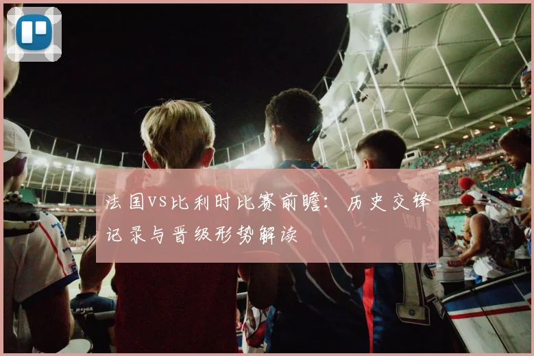 法国vs比利时比赛前瞻：历史交锋记录与晋级形势解读