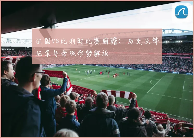 法国vs比利时比赛前瞻：历史交锋记录与晋级形势解读