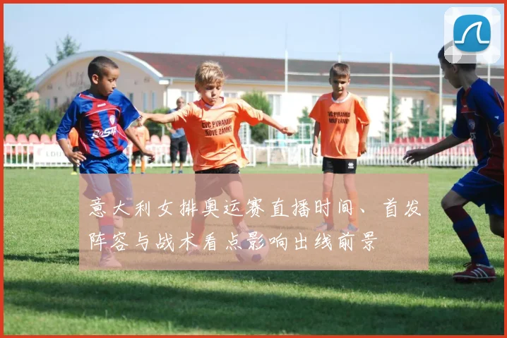 意大利女排奥运赛直播时间、首发阵容与战术看点影响出线前景