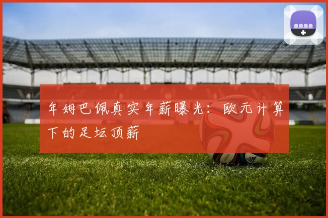 年姆巴佩真实年薪曝光：欧元计算下的足坛顶薪