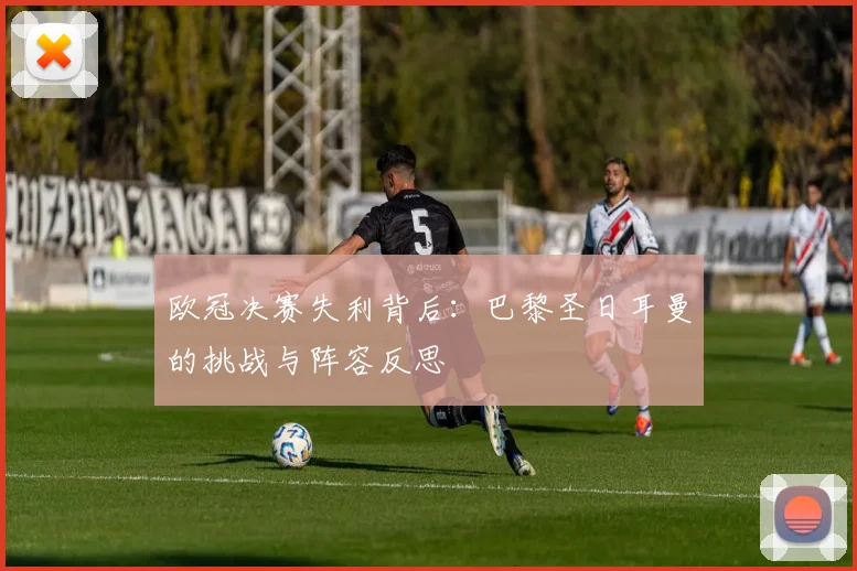 欧冠决赛失利背后：巴黎圣日耳曼的挑战与阵容反思