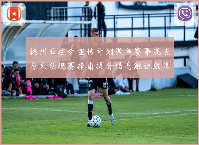 杭州亚运会宣传计划聚焦赛事亮点与文明观赛指南提升信息触达效果