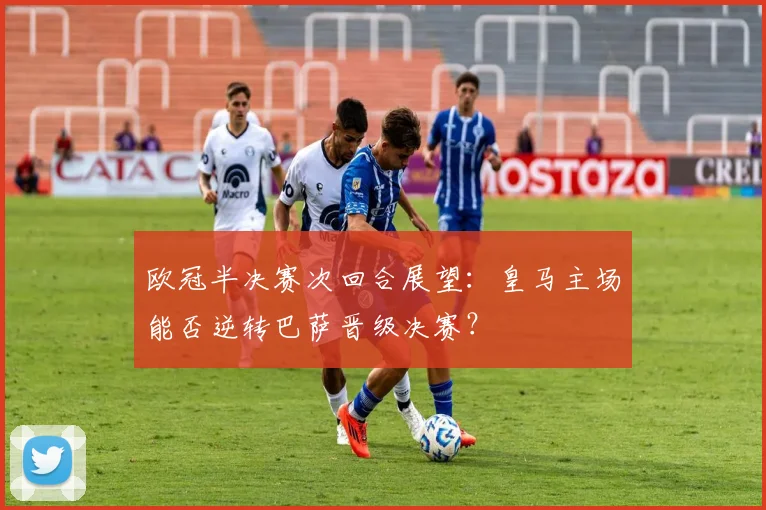 欧冠半决赛次回合展望：皇马主场能否逆转巴萨晋级决赛？