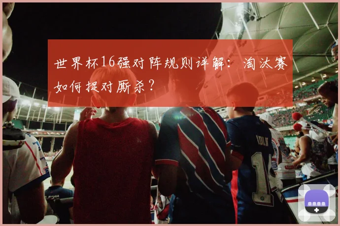 世界杯16强对阵规则详解：淘汰赛如何捉对厮杀？