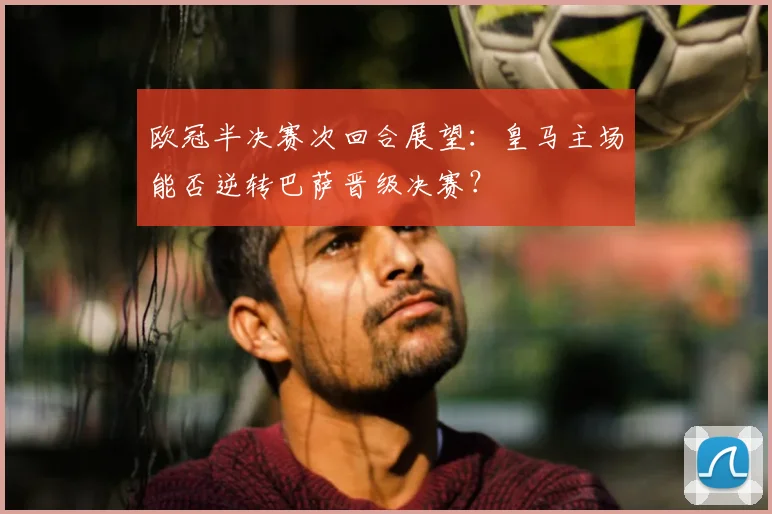 欧冠半决赛次回合展望：皇马主场能否逆转巴萨晋级决赛？