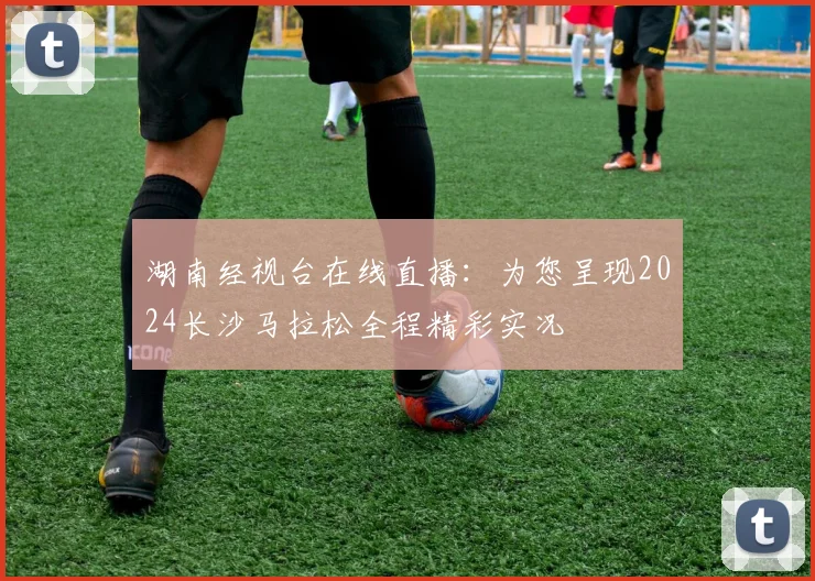 湖南经视台在线直播：为您呈现2024长沙马拉松全程精彩实况